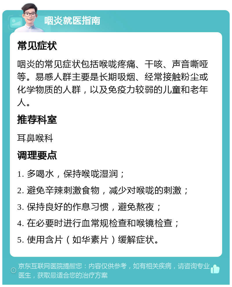 咽炎就医指南 常见症状 咽炎的常见症状包括喉咙疼痛、干咳、声音嘶哑等。易感人群主要是长期吸烟、经常接触粉尘或化学物质的人群，以及免疫力较弱的儿童和老年人。 推荐科室 耳鼻喉科 调理要点 1. 多喝水，保持喉咙湿润； 2. 避免辛辣刺激食物，减少对喉咙的刺激； 3. 保持良好的作息习惯，避免熬夜； 4. 在必要时进行血常规检查和喉镜检查； 5. 使用含片（如华素片）缓解症状。