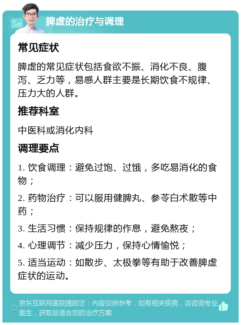 脾虚的治疗与调理 常见症状 脾虚的常见症状包括食欲不振、消化不良、腹泻、乏力等，易感人群主要是长期饮食不规律、压力大的人群。 推荐科室 中医科或消化内科 调理要点 1. 饮食调理：避免过饱、过饿，多吃易消化的食物； 2. 药物治疗：可以服用健脾丸、参苓白术散等中药； 3. 生活习惯：保持规律的作息，避免熬夜； 4. 心理调节：减少压力，保持心情愉悦； 5. 适当运动：如散步、太极拳等有助于改善脾虚症状的运动。