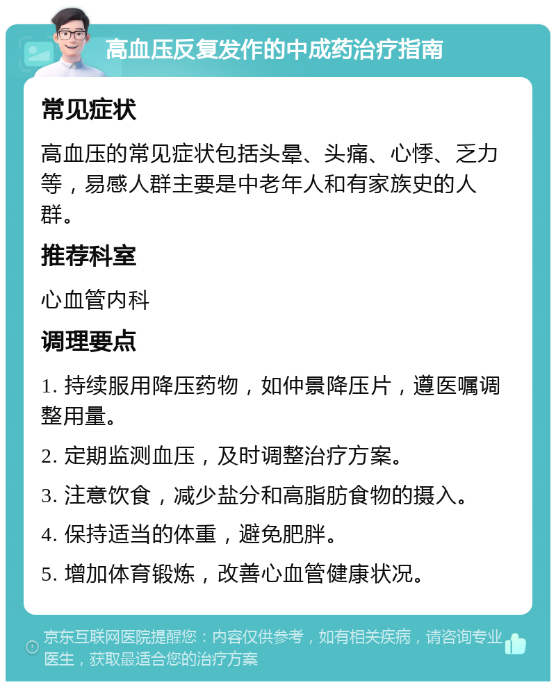 高血压反复发作的中成药治疗指南 常见症状 高血压的常见症状包括头晕、头痛、心悸、乏力等，易感人群主要是中老年人和有家族史的人群。 推荐科室 心血管内科 调理要点 1. 持续服用降压药物，如仲景降压片，遵医嘱调整用量。 2. 定期监测血压，及时调整治疗方案。 3. 注意饮食，减少盐分和高脂肪食物的摄入。 4. 保持适当的体重，避免肥胖。 5. 增加体育锻炼，改善心血管健康状况。