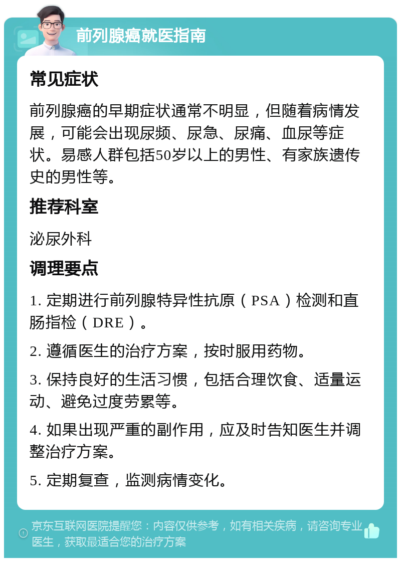 前列腺癌就医指南 常见症状 前列腺癌的早期症状通常不明显，但随着病情发展，可能会出现尿频、尿急、尿痛、血尿等症状。易感人群包括50岁以上的男性、有家族遗传史的男性等。 推荐科室 泌尿外科 调理要点 1. 定期进行前列腺特异性抗原（PSA）检测和直肠指检（DRE）。 2. 遵循医生的治疗方案，按时服用药物。 3. 保持良好的生活习惯，包括合理饮食、适量运动、避免过度劳累等。 4. 如果出现严重的副作用，应及时告知医生并调整治疗方案。 5. 定期复查，监测病情变化。