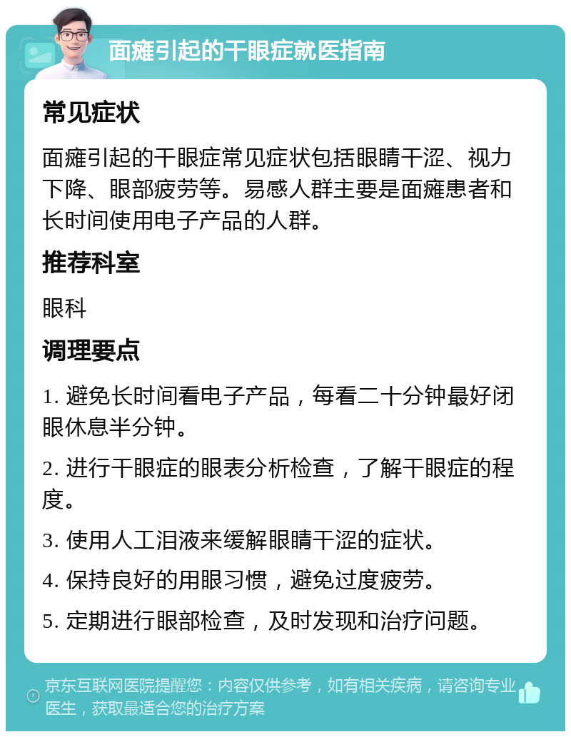 面瘫引起的干眼症就医指南 常见症状 面瘫引起的干眼症常见症状包括眼睛干涩、视力下降、眼部疲劳等。易感人群主要是面瘫患者和长时间使用电子产品的人群。 推荐科室 眼科 调理要点 1. 避免长时间看电子产品，每看二十分钟最好闭眼休息半分钟。 2. 进行干眼症的眼表分析检查，了解干眼症的程度。 3. 使用人工泪液来缓解眼睛干涩的症状。 4. 保持良好的用眼习惯，避免过度疲劳。 5. 定期进行眼部检查，及时发现和治疗问题。