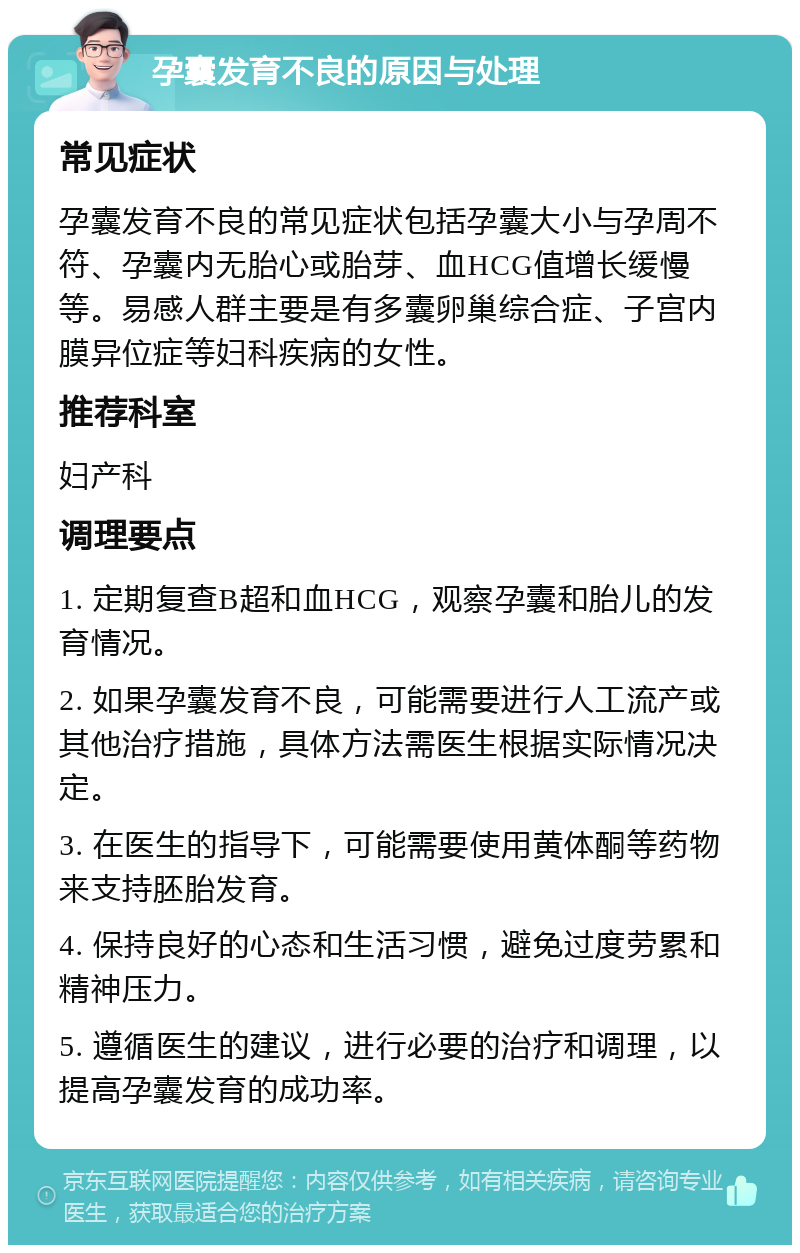 孕囊发育不良的原因与处理 常见症状 孕囊发育不良的常见症状包括孕囊大小与孕周不符、孕囊内无胎心或胎芽、血HCG值增长缓慢等。易感人群主要是有多囊卵巢综合症、子宫内膜异位症等妇科疾病的女性。 推荐科室 妇产科 调理要点 1. 定期复查B超和血HCG，观察孕囊和胎儿的发育情况。 2. 如果孕囊发育不良，可能需要进行人工流产或其他治疗措施，具体方法需医生根据实际情况决定。 3. 在医生的指导下，可能需要使用黄体酮等药物来支持胚胎发育。 4. 保持良好的心态和生活习惯，避免过度劳累和精神压力。 5. 遵循医生的建议，进行必要的治疗和调理，以提高孕囊发育的成功率。