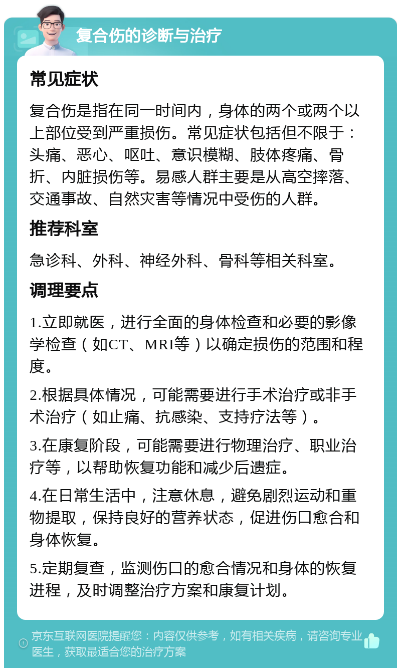 复合伤的诊断与治疗 常见症状 复合伤是指在同一时间内，身体的两个或两个以上部位受到严重损伤。常见症状包括但不限于：头痛、恶心、呕吐、意识模糊、肢体疼痛、骨折、内脏损伤等。易感人群主要是从高空摔落、交通事故、自然灾害等情况中受伤的人群。 推荐科室 急诊科、外科、神经外科、骨科等相关科室。 调理要点 1.立即就医，进行全面的身体检查和必要的影像学检查（如CT、MRI等）以确定损伤的范围和程度。 2.根据具体情况，可能需要进行手术治疗或非手术治疗（如止痛、抗感染、支持疗法等）。 3.在康复阶段，可能需要进行物理治疗、职业治疗等，以帮助恢复功能和减少后遗症。 4.在日常生活中，注意休息，避免剧烈运动和重物提取，保持良好的营养状态，促进伤口愈合和身体恢复。 5.定期复查，监测伤口的愈合情况和身体的恢复进程，及时调整治疗方案和康复计划。