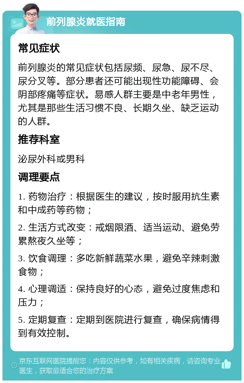 前列腺炎就医指南 常见症状 前列腺炎的常见症状包括尿频、尿急、尿不尽、尿分叉等。部分患者还可能出现性功能障碍、会阴部疼痛等症状。易感人群主要是中老年男性，尤其是那些生活习惯不良、长期久坐、缺乏运动的人群。 推荐科室 泌尿外科或男科 调理要点 1. 药物治疗：根据医生的建议，按时服用抗生素和中成药等药物； 2. 生活方式改变：戒烟限酒、适当运动、避免劳累熬夜久坐等； 3. 饮食调理：多吃新鲜蔬菜水果，避免辛辣刺激食物； 4. 心理调适：保持良好的心态，避免过度焦虑和压力； 5. 定期复查：定期到医院进行复查，确保病情得到有效控制。