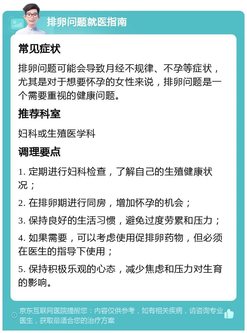 排卵问题就医指南 常见症状 排卵问题可能会导致月经不规律、不孕等症状，尤其是对于想要怀孕的女性来说，排卵问题是一个需要重视的健康问题。 推荐科室 妇科或生殖医学科 调理要点 1. 定期进行妇科检查，了解自己的生殖健康状况； 2. 在排卵期进行同房，增加怀孕的机会； 3. 保持良好的生活习惯，避免过度劳累和压力； 4. 如果需要，可以考虑使用促排卵药物，但必须在医生的指导下使用； 5. 保持积极乐观的心态，减少焦虑和压力对生育的影响。