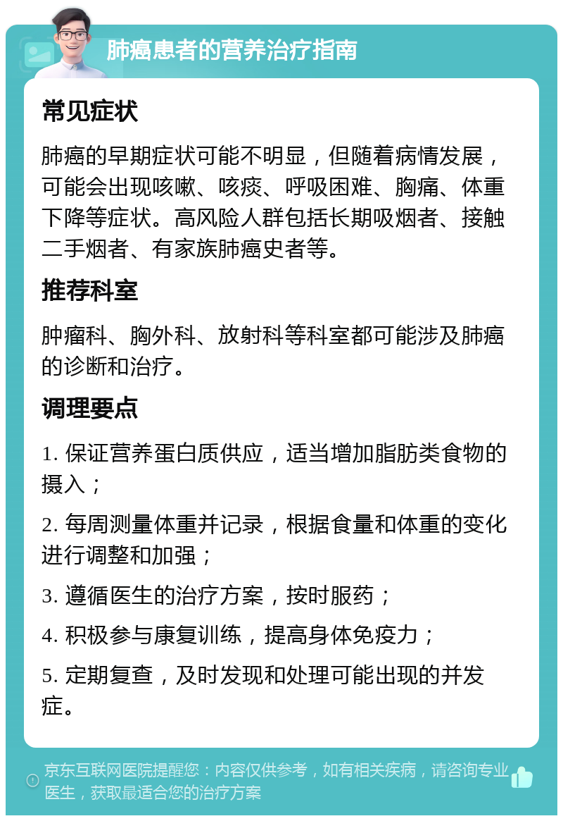 肺癌患者的营养治疗指南 常见症状 肺癌的早期症状可能不明显，但随着病情发展，可能会出现咳嗽、咳痰、呼吸困难、胸痛、体重下降等症状。高风险人群包括长期吸烟者、接触二手烟者、有家族肺癌史者等。 推荐科室 肿瘤科、胸外科、放射科等科室都可能涉及肺癌的诊断和治疗。 调理要点 1. 保证营养蛋白质供应，适当增加脂肪类食物的摄入； 2. 每周测量体重并记录，根据食量和体重的变化进行调整和加强； 3. 遵循医生的治疗方案，按时服药； 4. 积极参与康复训练，提高身体免疫力； 5. 定期复查，及时发现和处理可能出现的并发症。