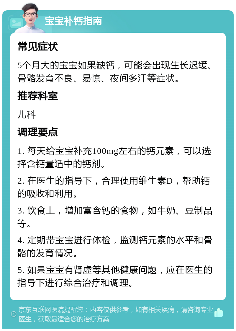 宝宝补钙指南 常见症状 5个月大的宝宝如果缺钙，可能会出现生长迟缓、骨骼发育不良、易惊、夜间多汗等症状。 推荐科室 儿科 调理要点 1. 每天给宝宝补充100mg左右的钙元素，可以选择含钙量适中的钙剂。 2. 在医生的指导下，合理使用维生素D，帮助钙的吸收和利用。 3. 饮食上，增加富含钙的食物，如牛奶、豆制品等。 4. 定期带宝宝进行体检，监测钙元素的水平和骨骼的发育情况。 5. 如果宝宝有肾虚等其他健康问题，应在医生的指导下进行综合治疗和调理。