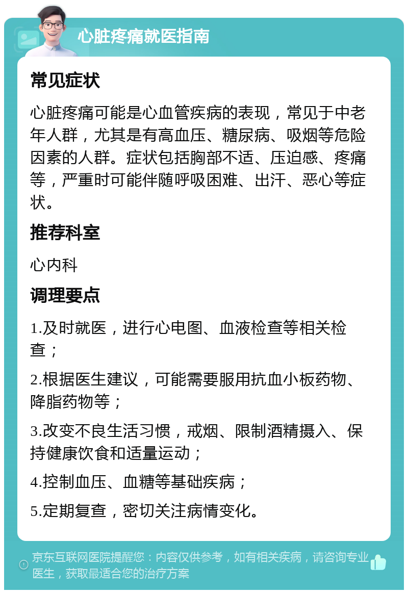 心脏疼痛就医指南 常见症状 心脏疼痛可能是心血管疾病的表现，常见于中老年人群，尤其是有高血压、糖尿病、吸烟等危险因素的人群。症状包括胸部不适、压迫感、疼痛等，严重时可能伴随呼吸困难、出汗、恶心等症状。 推荐科室 心内科 调理要点 1.及时就医，进行心电图、血液检查等相关检查； 2.根据医生建议，可能需要服用抗血小板药物、降脂药物等； 3.改变不良生活习惯，戒烟、限制酒精摄入、保持健康饮食和适量运动； 4.控制血压、血糖等基础疾病； 5.定期复查，密切关注病情变化。