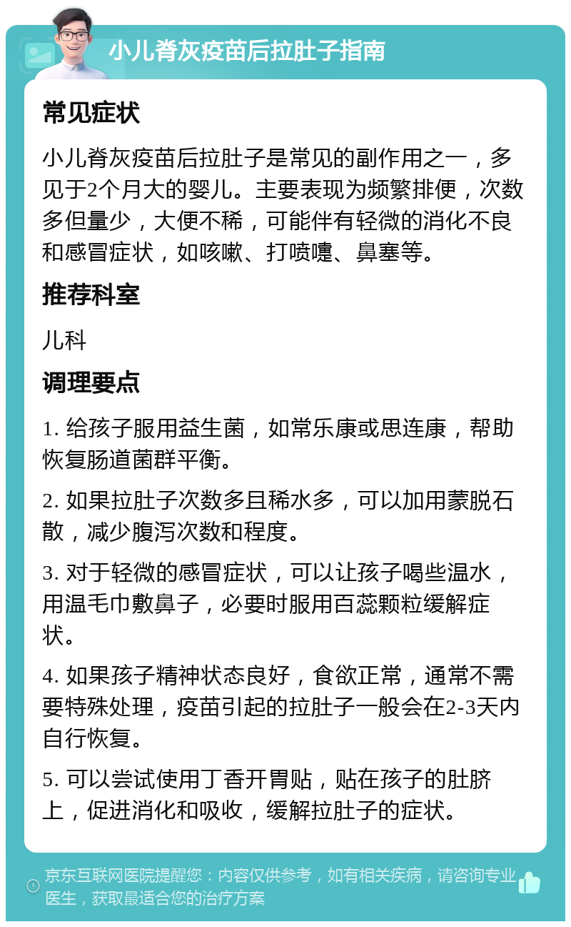 小儿脊灰疫苗后拉肚子指南 常见症状 小儿脊灰疫苗后拉肚子是常见的副作用之一，多见于2个月大的婴儿。主要表现为频繁排便，次数多但量少，大便不稀，可能伴有轻微的消化不良和感冒症状，如咳嗽、打喷嚏、鼻塞等。 推荐科室 儿科 调理要点 1. 给孩子服用益生菌，如常乐康或思连康，帮助恢复肠道菌群平衡。 2. 如果拉肚子次数多且稀水多，可以加用蒙脱石散，减少腹泻次数和程度。 3. 对于轻微的感冒症状，可以让孩子喝些温水，用温毛巾敷鼻子，必要时服用百蕊颗粒缓解症状。 4. 如果孩子精神状态良好，食欲正常，通常不需要特殊处理，疫苗引起的拉肚子一般会在2-3天内自行恢复。 5. 可以尝试使用丁香开胃贴，贴在孩子的肚脐上，促进消化和吸收，缓解拉肚子的症状。