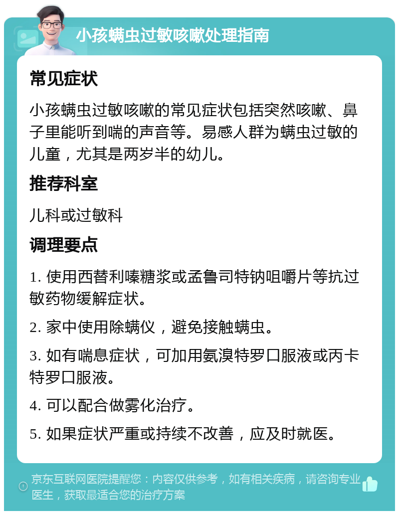 小孩螨虫过敏咳嗽处理指南 常见症状 小孩螨虫过敏咳嗽的常见症状包括突然咳嗽、鼻子里能听到喘的声音等。易感人群为螨虫过敏的儿童，尤其是两岁半的幼儿。 推荐科室 儿科或过敏科 调理要点 1. 使用西替利嗪糖浆或孟鲁司特钠咀嚼片等抗过敏药物缓解症状。 2. 家中使用除螨仪，避免接触螨虫。 3. 如有喘息症状，可加用氨溴特罗口服液或丙卡特罗口服液。 4. 可以配合做雾化治疗。 5. 如果症状严重或持续不改善，应及时就医。