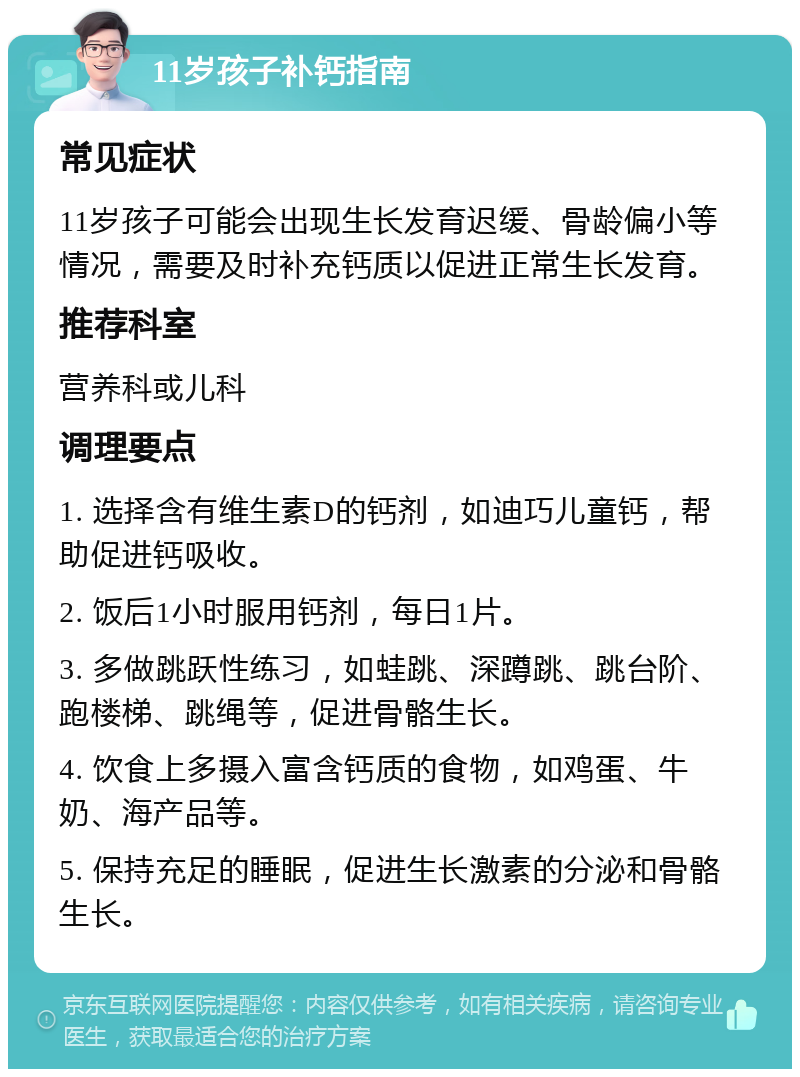 11岁孩子补钙指南 常见症状 11岁孩子可能会出现生长发育迟缓、骨龄偏小等情况，需要及时补充钙质以促进正常生长发育。 推荐科室 营养科或儿科 调理要点 1. 选择含有维生素D的钙剂，如迪巧儿童钙，帮助促进钙吸收。 2. 饭后1小时服用钙剂，每日1片。 3. 多做跳跃性练习，如蛙跳、深蹲跳、跳台阶、跑楼梯、跳绳等，促进骨骼生长。 4. 饮食上多摄入富含钙质的食物，如鸡蛋、牛奶、海产品等。 5. 保持充足的睡眠，促进生长激素的分泌和骨骼生长。