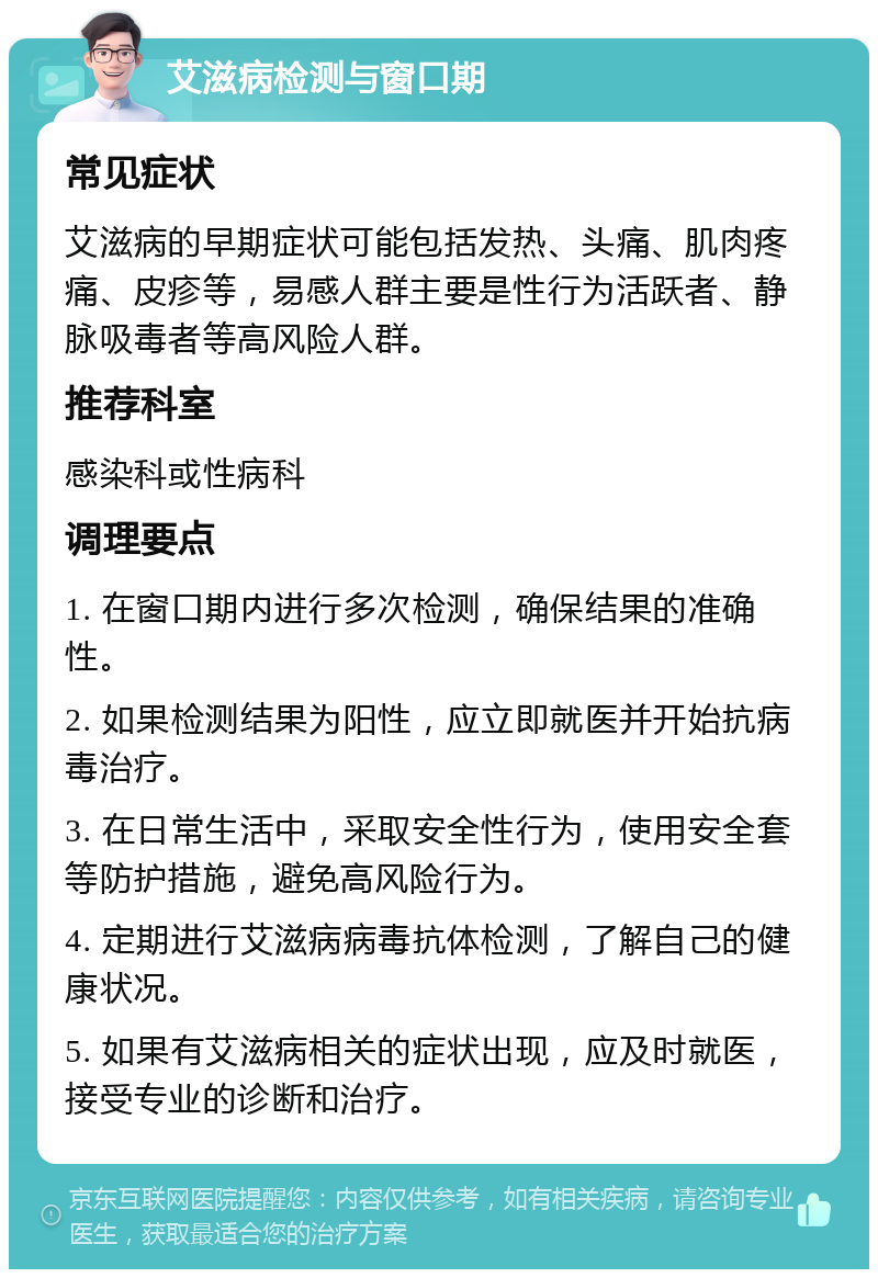 艾滋病检测与窗口期 常见症状 艾滋病的早期症状可能包括发热、头痛、肌肉疼痛、皮疹等，易感人群主要是性行为活跃者、静脉吸毒者等高风险人群。 推荐科室 感染科或性病科 调理要点 1. 在窗口期内进行多次检测，确保结果的准确性。 2. 如果检测结果为阳性，应立即就医并开始抗病毒治疗。 3. 在日常生活中，采取安全性行为，使用安全套等防护措施，避免高风险行为。 4. 定期进行艾滋病病毒抗体检测，了解自己的健康状况。 5. 如果有艾滋病相关的症状出现，应及时就医，接受专业的诊断和治疗。