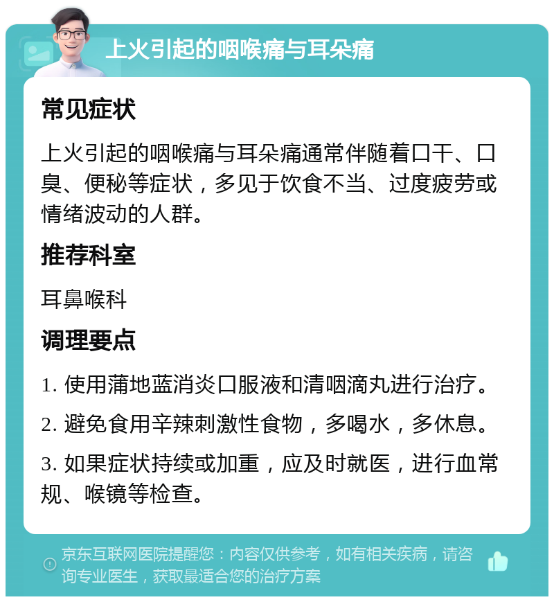 上火引起的咽喉痛与耳朵痛 常见症状 上火引起的咽喉痛与耳朵痛通常伴随着口干、口臭、便秘等症状，多见于饮食不当、过度疲劳或情绪波动的人群。 推荐科室 耳鼻喉科 调理要点 1. 使用蒲地蓝消炎口服液和清咽滴丸进行治疗。 2. 避免食用辛辣刺激性食物，多喝水，多休息。 3. 如果症状持续或加重，应及时就医，进行血常规、喉镜等检查。