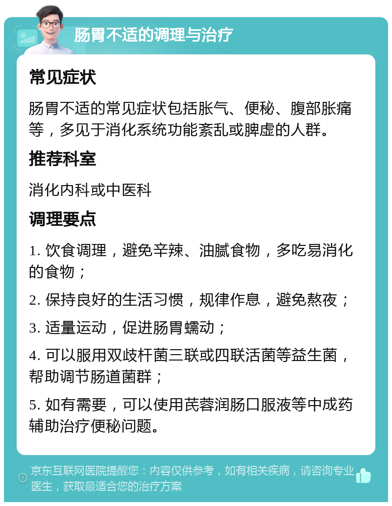 肠胃不适的调理与治疗 常见症状 肠胃不适的常见症状包括胀气、便秘、腹部胀痛等，多见于消化系统功能紊乱或脾虚的人群。 推荐科室 消化内科或中医科 调理要点 1. 饮食调理，避免辛辣、油腻食物，多吃易消化的食物； 2. 保持良好的生活习惯，规律作息，避免熬夜； 3. 适量运动，促进肠胃蠕动； 4. 可以服用双歧杆菌三联或四联活菌等益生菌，帮助调节肠道菌群； 5. 如有需要，可以使用芪蓉润肠口服液等中成药辅助治疗便秘问题。