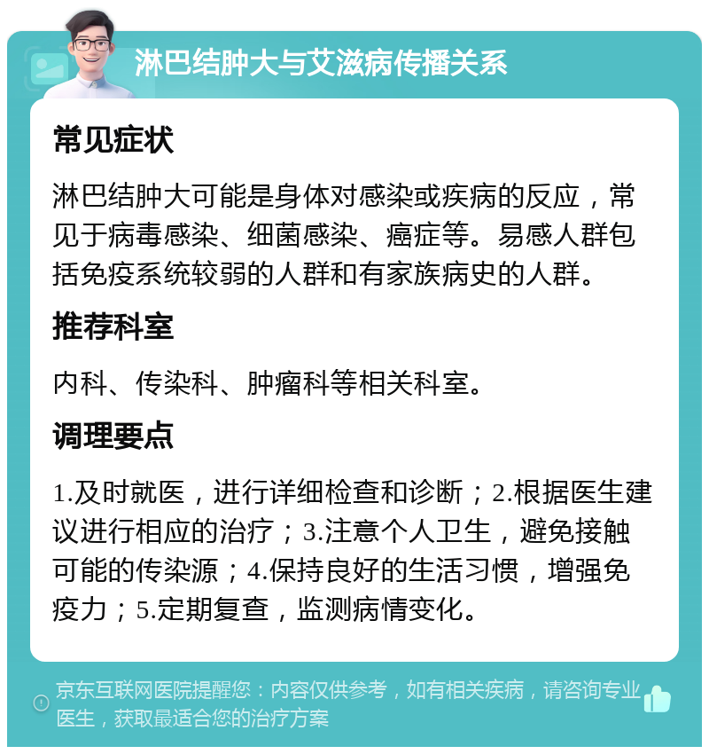 淋巴结肿大与艾滋病传播关系 常见症状 淋巴结肿大可能是身体对感染或疾病的反应，常见于病毒感染、细菌感染、癌症等。易感人群包括免疫系统较弱的人群和有家族病史的人群。 推荐科室 内科、传染科、肿瘤科等相关科室。 调理要点 1.及时就医，进行详细检查和诊断；2.根据医生建议进行相应的治疗；3.注意个人卫生，避免接触可能的传染源；4.保持良好的生活习惯，增强免疫力；5.定期复查，监测病情变化。