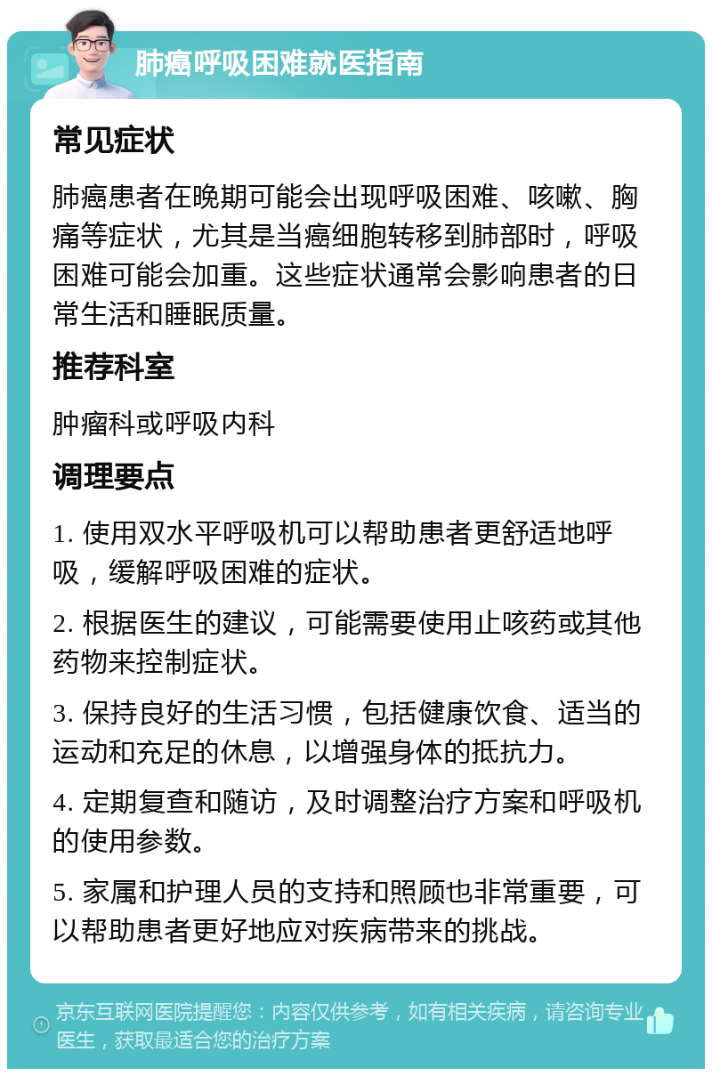 肺癌呼吸困难就医指南 常见症状 肺癌患者在晚期可能会出现呼吸困难、咳嗽、胸痛等症状，尤其是当癌细胞转移到肺部时，呼吸困难可能会加重。这些症状通常会影响患者的日常生活和睡眠质量。 推荐科室 肿瘤科或呼吸内科 调理要点 1. 使用双水平呼吸机可以帮助患者更舒适地呼吸，缓解呼吸困难的症状。 2. 根据医生的建议，可能需要使用止咳药或其他药物来控制症状。 3. 保持良好的生活习惯，包括健康饮食、适当的运动和充足的休息，以增强身体的抵抗力。 4. 定期复查和随访，及时调整治疗方案和呼吸机的使用参数。 5. 家属和护理人员的支持和照顾也非常重要，可以帮助患者更好地应对疾病带来的挑战。