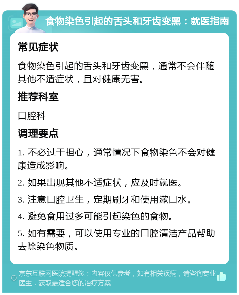 食物染色引起的舌头和牙齿变黑：就医指南 常见症状 食物染色引起的舌头和牙齿变黑，通常不会伴随其他不适症状，且对健康无害。 推荐科室 口腔科 调理要点 1. 不必过于担心，通常情况下食物染色不会对健康造成影响。 2. 如果出现其他不适症状，应及时就医。 3. 注意口腔卫生，定期刷牙和使用漱口水。 4. 避免食用过多可能引起染色的食物。 5. 如有需要，可以使用专业的口腔清洁产品帮助去除染色物质。