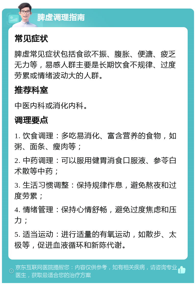 脾虚调理指南 常见症状 脾虚常见症状包括食欲不振、腹胀、便溏、疲乏无力等，易感人群主要是长期饮食不规律、过度劳累或情绪波动大的人群。 推荐科室 中医内科或消化内科。 调理要点 1. 饮食调理：多吃易消化、富含营养的食物，如粥、面条、瘦肉等； 2. 中药调理：可以服用健胃消食口服液、参苓白术散等中药； 3. 生活习惯调整：保持规律作息，避免熬夜和过度劳累； 4. 情绪管理：保持心情舒畅，避免过度焦虑和压力； 5. 适当运动：进行适量的有氧运动，如散步、太极等，促进血液循环和新陈代谢。