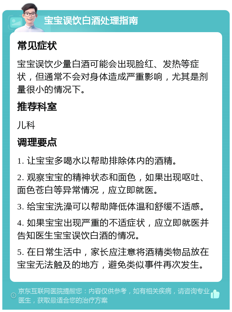 宝宝误饮白酒处理指南 常见症状 宝宝误饮少量白酒可能会出现脸红、发热等症状，但通常不会对身体造成严重影响，尤其是剂量很小的情况下。 推荐科室 儿科 调理要点 1. 让宝宝多喝水以帮助排除体内的酒精。 2. 观察宝宝的精神状态和面色，如果出现呕吐、面色苍白等异常情况，应立即就医。 3. 给宝宝洗澡可以帮助降低体温和舒缓不适感。 4. 如果宝宝出现严重的不适症状，应立即就医并告知医生宝宝误饮白酒的情况。 5. 在日常生活中，家长应注意将酒精类物品放在宝宝无法触及的地方，避免类似事件再次发生。