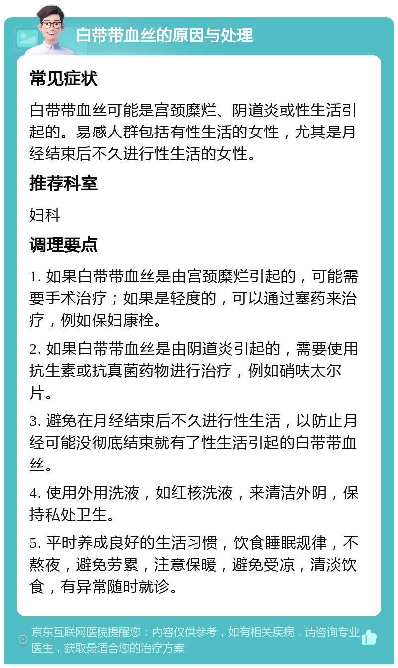 白带带血丝的原因与处理 常见症状 白带带血丝可能是宫颈糜烂、阴道炎或性生活引起的。易感人群包括有性生活的女性，尤其是月经结束后不久进行性生活的女性。 推荐科室 妇科 调理要点 1. 如果白带带血丝是由宫颈糜烂引起的，可能需要手术治疗；如果是轻度的，可以通过塞药来治疗，例如保妇康栓。 2. 如果白带带血丝是由阴道炎引起的，需要使用抗生素或抗真菌药物进行治疗，例如硝呋太尔片。 3. 避免在月经结束后不久进行性生活，以防止月经可能没彻底结束就有了性生活引起的白带带血丝。 4. 使用外用洗液，如红核洗液，来清洁外阴，保持私处卫生。 5. 平时养成良好的生活习惯，饮食睡眠规律，不熬夜，避免劳累，注意保暖，避免受凉，清淡饮食，有异常随时就诊。