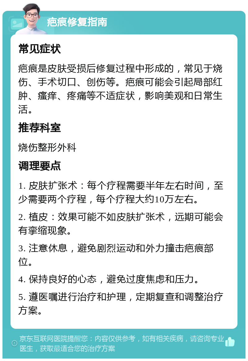 疤痕修复指南 常见症状 疤痕是皮肤受损后修复过程中形成的，常见于烧伤、手术切口、创伤等。疤痕可能会引起局部红肿、瘙痒、疼痛等不适症状，影响美观和日常生活。 推荐科室 烧伤整形外科 调理要点 1. 皮肤扩张术：每个疗程需要半年左右时间，至少需要两个疗程，每个疗程大约10万左右。 2. 植皮：效果可能不如皮肤扩张术，远期可能会有挛缩现象。 3. 注意休息，避免剧烈运动和外力撞击疤痕部位。 4. 保持良好的心态，避免过度焦虑和压力。 5. 遵医嘱进行治疗和护理，定期复查和调整治疗方案。