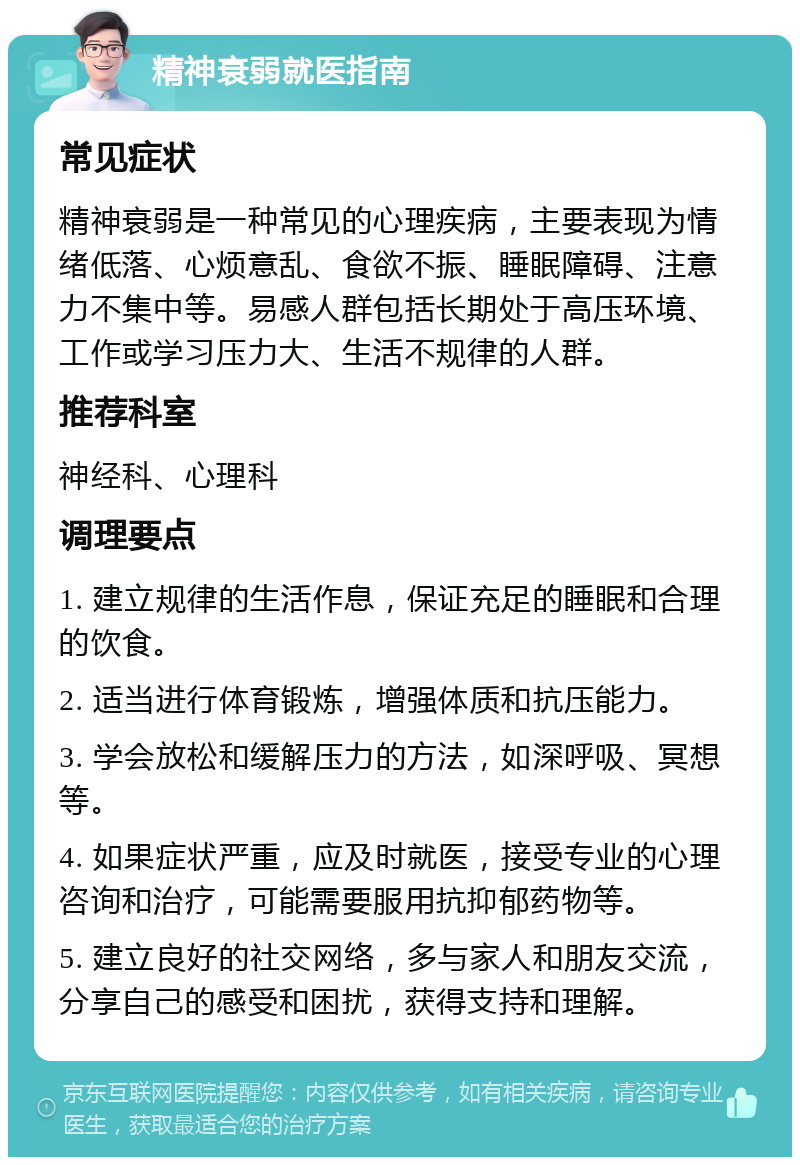 精神衰弱就医指南 常见症状 精神衰弱是一种常见的心理疾病，主要表现为情绪低落、心烦意乱、食欲不振、睡眠障碍、注意力不集中等。易感人群包括长期处于高压环境、工作或学习压力大、生活不规律的人群。 推荐科室 神经科、心理科 调理要点 1. 建立规律的生活作息，保证充足的睡眠和合理的饮食。 2. 适当进行体育锻炼，增强体质和抗压能力。 3. 学会放松和缓解压力的方法，如深呼吸、冥想等。 4. 如果症状严重，应及时就医，接受专业的心理咨询和治疗，可能需要服用抗抑郁药物等。 5. 建立良好的社交网络，多与家人和朋友交流，分享自己的感受和困扰，获得支持和理解。