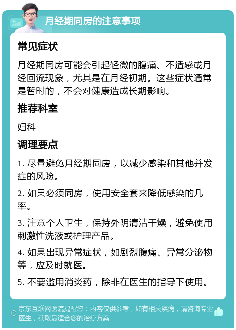 月经期同房的注意事项 常见症状 月经期同房可能会引起轻微的腹痛、不适感或月经回流现象，尤其是在月经初期。这些症状通常是暂时的，不会对健康造成长期影响。 推荐科室 妇科 调理要点 1. 尽量避免月经期同房，以减少感染和其他并发症的风险。 2. 如果必须同房，使用安全套来降低感染的几率。 3. 注意个人卫生，保持外阴清洁干燥，避免使用刺激性洗液或护理产品。 4. 如果出现异常症状，如剧烈腹痛、异常分泌物等，应及时就医。 5. 不要滥用消炎药，除非在医生的指导下使用。