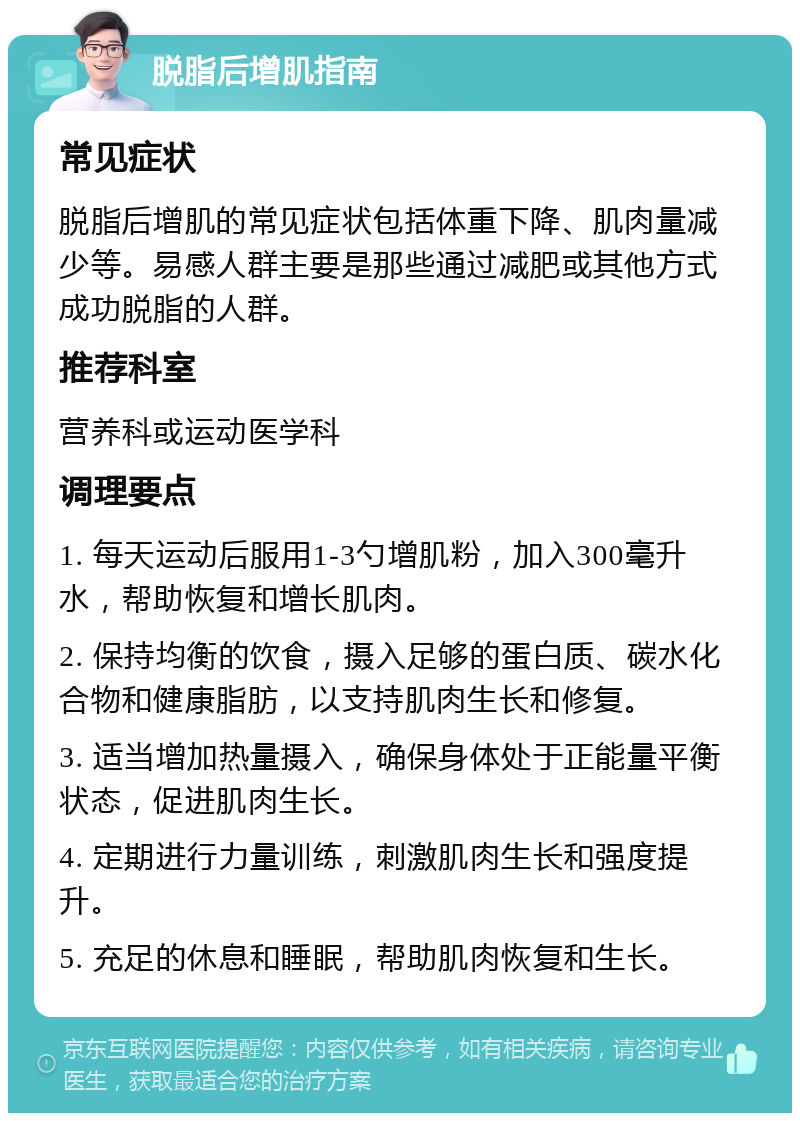 脱脂后增肌指南 常见症状 脱脂后增肌的常见症状包括体重下降、肌肉量减少等。易感人群主要是那些通过减肥或其他方式成功脱脂的人群。 推荐科室 营养科或运动医学科 调理要点 1. 每天运动后服用1-3勺增肌粉，加入300毫升水，帮助恢复和增长肌肉。 2. 保持均衡的饮食，摄入足够的蛋白质、碳水化合物和健康脂肪，以支持肌肉生长和修复。 3. 适当增加热量摄入，确保身体处于正能量平衡状态，促进肌肉生长。 4. 定期进行力量训练，刺激肌肉生长和强度提升。 5. 充足的休息和睡眠，帮助肌肉恢复和生长。