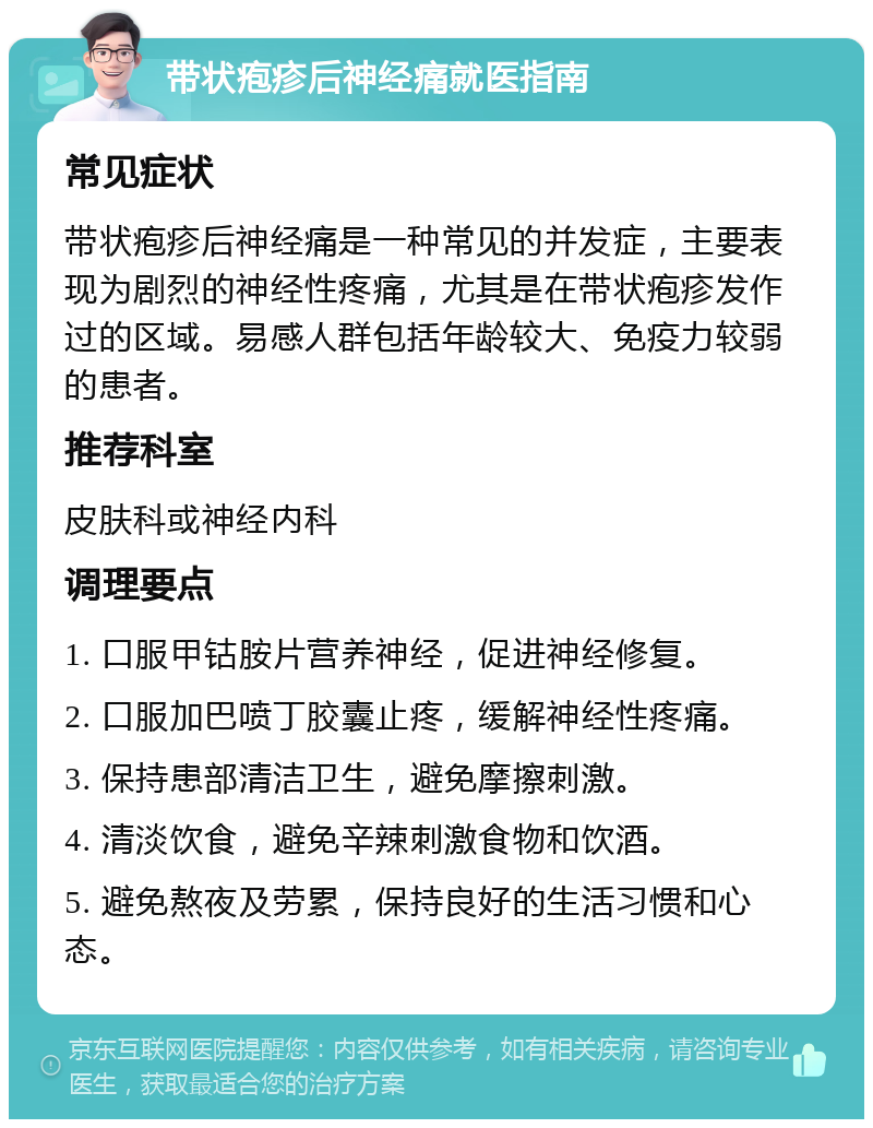 带状疱疹后神经痛就医指南 常见症状 带状疱疹后神经痛是一种常见的并发症，主要表现为剧烈的神经性疼痛，尤其是在带状疱疹发作过的区域。易感人群包括年龄较大、免疫力较弱的患者。 推荐科室 皮肤科或神经内科 调理要点 1. 口服甲钴胺片营养神经，促进神经修复。 2. 口服加巴喷丁胶囊止疼，缓解神经性疼痛。 3. 保持患部清洁卫生，避免摩擦刺激。 4. 清淡饮食，避免辛辣刺激食物和饮酒。 5. 避免熬夜及劳累，保持良好的生活习惯和心态。