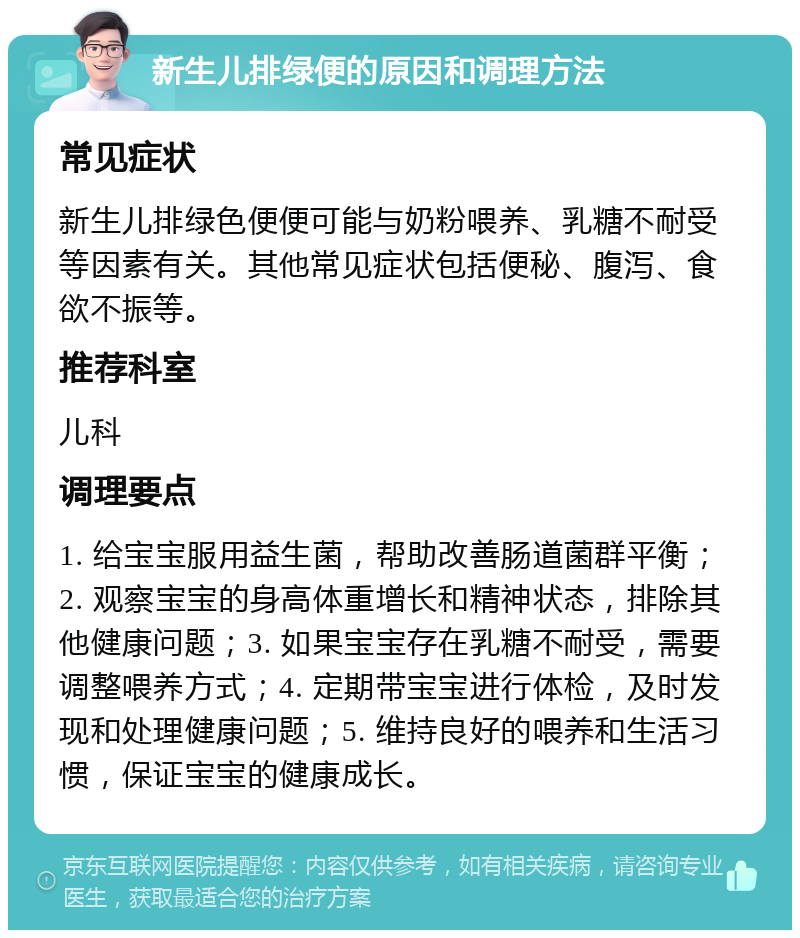 新生儿排绿便的原因和调理方法 常见症状 新生儿排绿色便便可能与奶粉喂养、乳糖不耐受等因素有关。其他常见症状包括便秘、腹泻、食欲不振等。 推荐科室 儿科 调理要点 1. 给宝宝服用益生菌，帮助改善肠道菌群平衡；2. 观察宝宝的身高体重增长和精神状态，排除其他健康问题；3. 如果宝宝存在乳糖不耐受，需要调整喂养方式；4. 定期带宝宝进行体检，及时发现和处理健康问题；5. 维持良好的喂养和生活习惯，保证宝宝的健康成长。