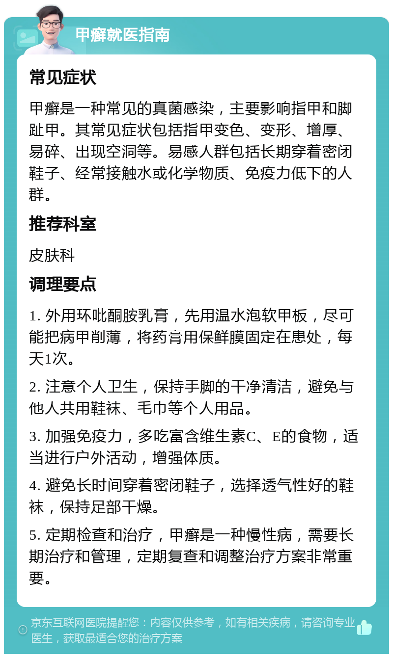 甲癣就医指南 常见症状 甲癣是一种常见的真菌感染，主要影响指甲和脚趾甲。其常见症状包括指甲变色、变形、增厚、易碎、出现空洞等。易感人群包括长期穿着密闭鞋子、经常接触水或化学物质、免疫力低下的人群。 推荐科室 皮肤科 调理要点 1. 外用环吡酮胺乳膏，先用温水泡软甲板，尽可能把病甲削薄，将药膏用保鲜膜固定在患处，每天1次。 2. 注意个人卫生，保持手脚的干净清洁，避免与他人共用鞋袜、毛巾等个人用品。 3. 加强免疫力，多吃富含维生素C、E的食物，适当进行户外活动，增强体质。 4. 避免长时间穿着密闭鞋子，选择透气性好的鞋袜，保持足部干燥。 5. 定期检查和治疗，甲癣是一种慢性病，需要长期治疗和管理，定期复查和调整治疗方案非常重要。