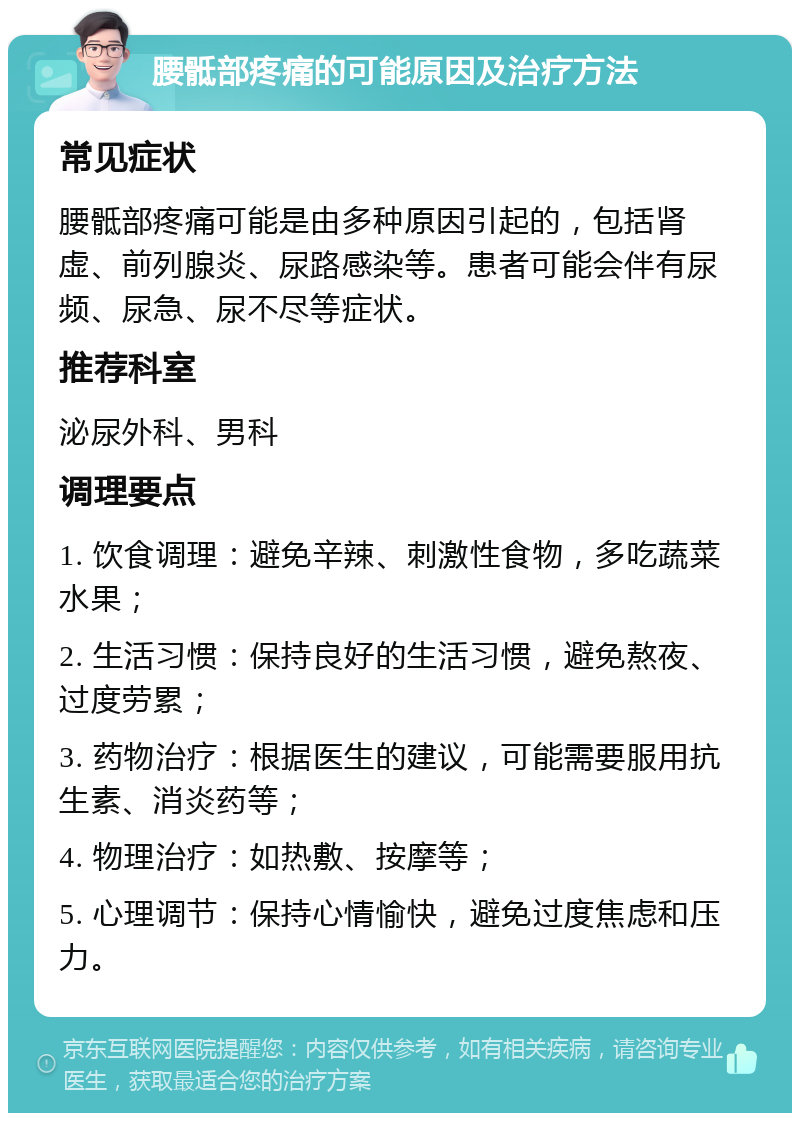 腰骶部疼痛的可能原因及治疗方法 常见症状 腰骶部疼痛可能是由多种原因引起的，包括肾虚、前列腺炎、尿路感染等。患者可能会伴有尿频、尿急、尿不尽等症状。 推荐科室 泌尿外科、男科 调理要点 1. 饮食调理：避免辛辣、刺激性食物，多吃蔬菜水果； 2. 生活习惯：保持良好的生活习惯，避免熬夜、过度劳累； 3. 药物治疗：根据医生的建议，可能需要服用抗生素、消炎药等； 4. 物理治疗：如热敷、按摩等； 5. 心理调节：保持心情愉快，避免过度焦虑和压力。