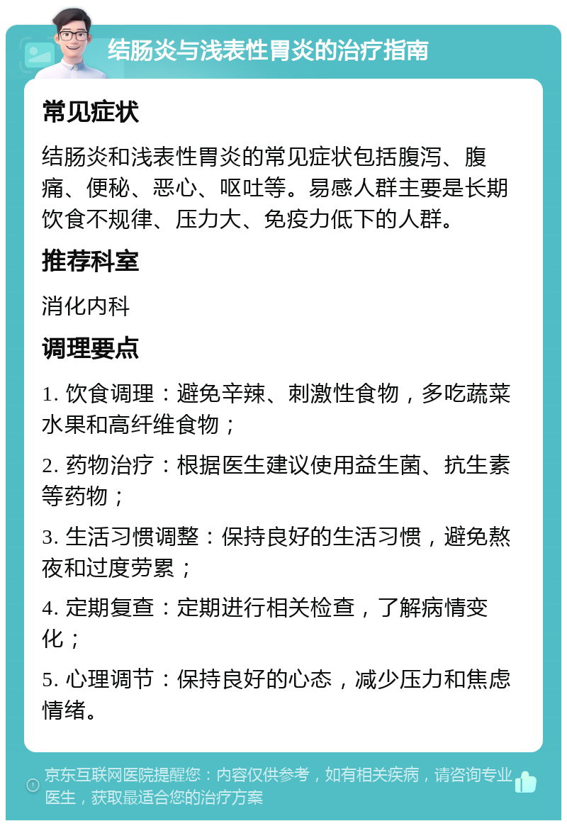 结肠炎与浅表性胃炎的治疗指南 常见症状 结肠炎和浅表性胃炎的常见症状包括腹泻、腹痛、便秘、恶心、呕吐等。易感人群主要是长期饮食不规律、压力大、免疫力低下的人群。 推荐科室 消化内科 调理要点 1. 饮食调理：避免辛辣、刺激性食物，多吃蔬菜水果和高纤维食物； 2. 药物治疗：根据医生建议使用益生菌、抗生素等药物； 3. 生活习惯调整：保持良好的生活习惯，避免熬夜和过度劳累； 4. 定期复查：定期进行相关检查，了解病情变化； 5. 心理调节：保持良好的心态，减少压力和焦虑情绪。