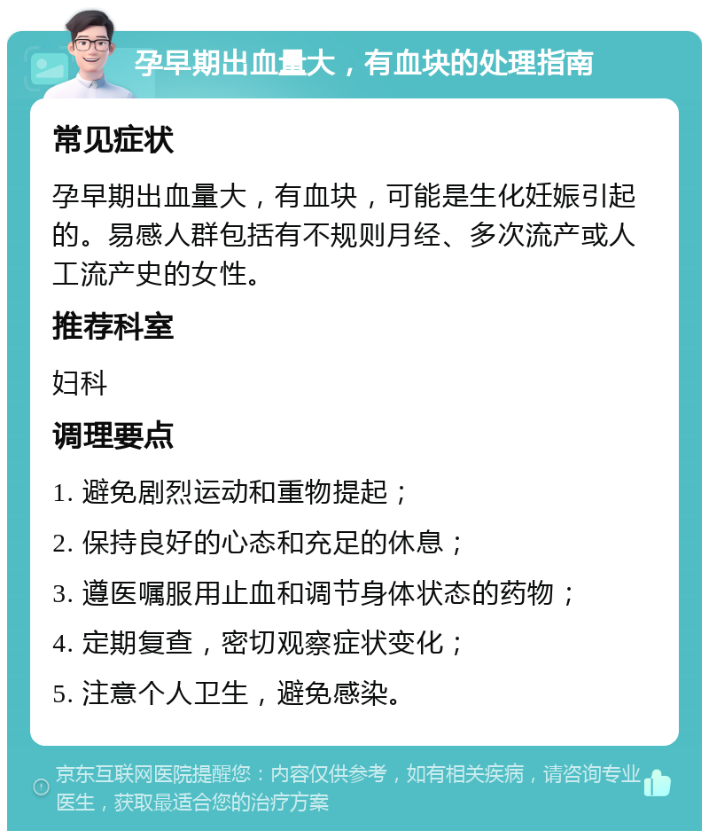 孕早期出血量大，有血块的处理指南 常见症状 孕早期出血量大，有血块，可能是生化妊娠引起的。易感人群包括有不规则月经、多次流产或人工流产史的女性。 推荐科室 妇科 调理要点 1. 避免剧烈运动和重物提起； 2. 保持良好的心态和充足的休息； 3. 遵医嘱服用止血和调节身体状态的药物； 4. 定期复查，密切观察症状变化； 5. 注意个人卫生，避免感染。