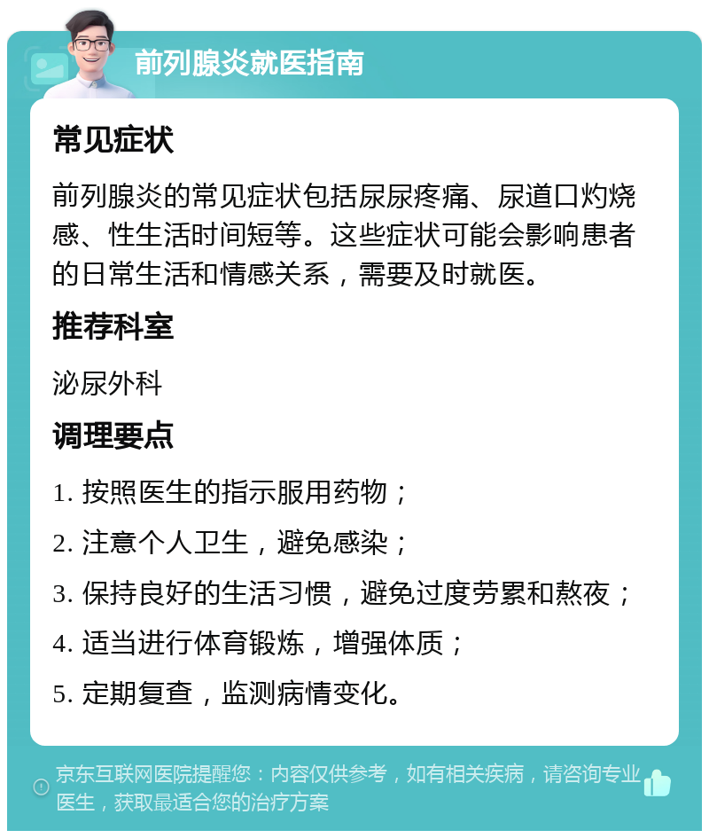 前列腺炎就医指南 常见症状 前列腺炎的常见症状包括尿尿疼痛、尿道口灼烧感、性生活时间短等。这些症状可能会影响患者的日常生活和情感关系，需要及时就医。 推荐科室 泌尿外科 调理要点 1. 按照医生的指示服用药物； 2. 注意个人卫生，避免感染； 3. 保持良好的生活习惯，避免过度劳累和熬夜； 4. 适当进行体育锻炼，增强体质； 5. 定期复查，监测病情变化。