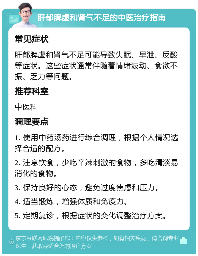 肝郁脾虚和肾气不足的中医治疗指南 常见症状 肝郁脾虚和肾气不足可能导致失眠、早泄、反酸等症状。这些症状通常伴随着情绪波动、食欲不振、乏力等问题。 推荐科室 中医科 调理要点 1. 使用中药汤药进行综合调理，根据个人情况选择合适的配方。 2. 注意饮食，少吃辛辣刺激的食物，多吃清淡易消化的食物。 3. 保持良好的心态，避免过度焦虑和压力。 4. 适当锻炼，增强体质和免疫力。 5. 定期复诊，根据症状的变化调整治疗方案。