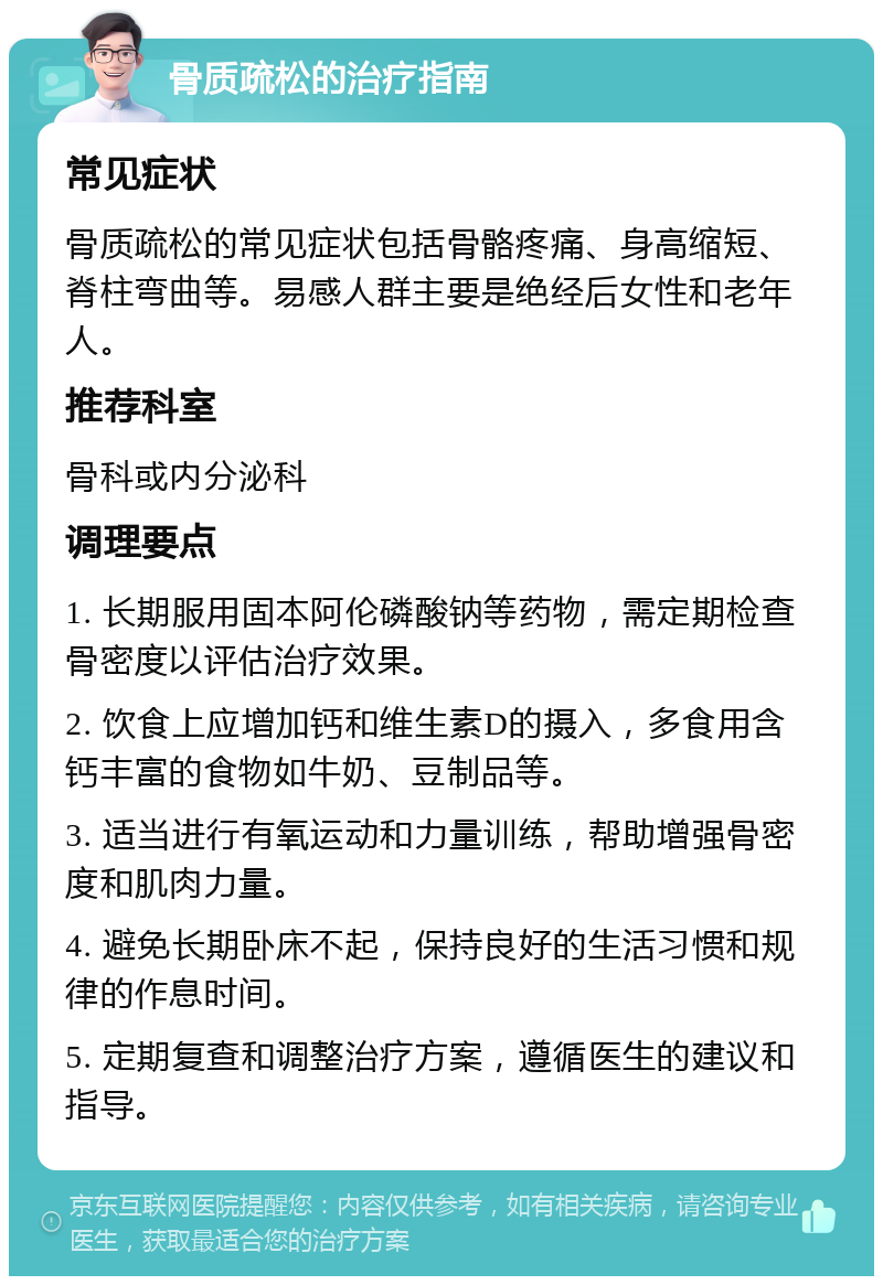 骨质疏松的治疗指南 常见症状 骨质疏松的常见症状包括骨骼疼痛、身高缩短、脊柱弯曲等。易感人群主要是绝经后女性和老年人。 推荐科室 骨科或内分泌科 调理要点 1. 长期服用固本阿伦磷酸钠等药物，需定期检查骨密度以评估治疗效果。 2. 饮食上应增加钙和维生素D的摄入，多食用含钙丰富的食物如牛奶、豆制品等。 3. 适当进行有氧运动和力量训练，帮助增强骨密度和肌肉力量。 4. 避免长期卧床不起，保持良好的生活习惯和规律的作息时间。 5. 定期复查和调整治疗方案，遵循医生的建议和指导。