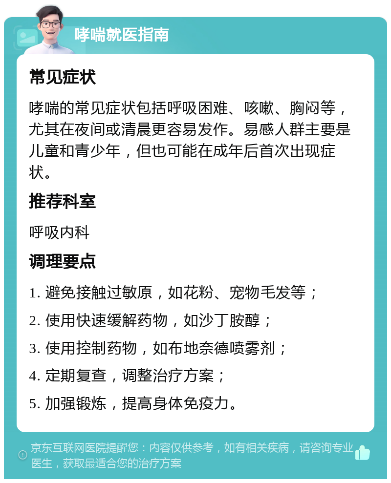 哮喘就医指南 常见症状 哮喘的常见症状包括呼吸困难、咳嗽、胸闷等，尤其在夜间或清晨更容易发作。易感人群主要是儿童和青少年，但也可能在成年后首次出现症状。 推荐科室 呼吸内科 调理要点 1. 避免接触过敏原，如花粉、宠物毛发等； 2. 使用快速缓解药物，如沙丁胺醇； 3. 使用控制药物，如布地奈德喷雾剂； 4. 定期复查，调整治疗方案； 5. 加强锻炼，提高身体免疫力。