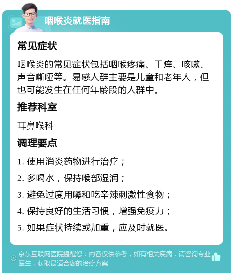 咽喉炎就医指南 常见症状 咽喉炎的常见症状包括咽喉疼痛、干痒、咳嗽、声音嘶哑等。易感人群主要是儿童和老年人，但也可能发生在任何年龄段的人群中。 推荐科室 耳鼻喉科 调理要点 1. 使用消炎药物进行治疗； 2. 多喝水，保持喉部湿润； 3. 避免过度用嗓和吃辛辣刺激性食物； 4. 保持良好的生活习惯，增强免疫力； 5. 如果症状持续或加重，应及时就医。