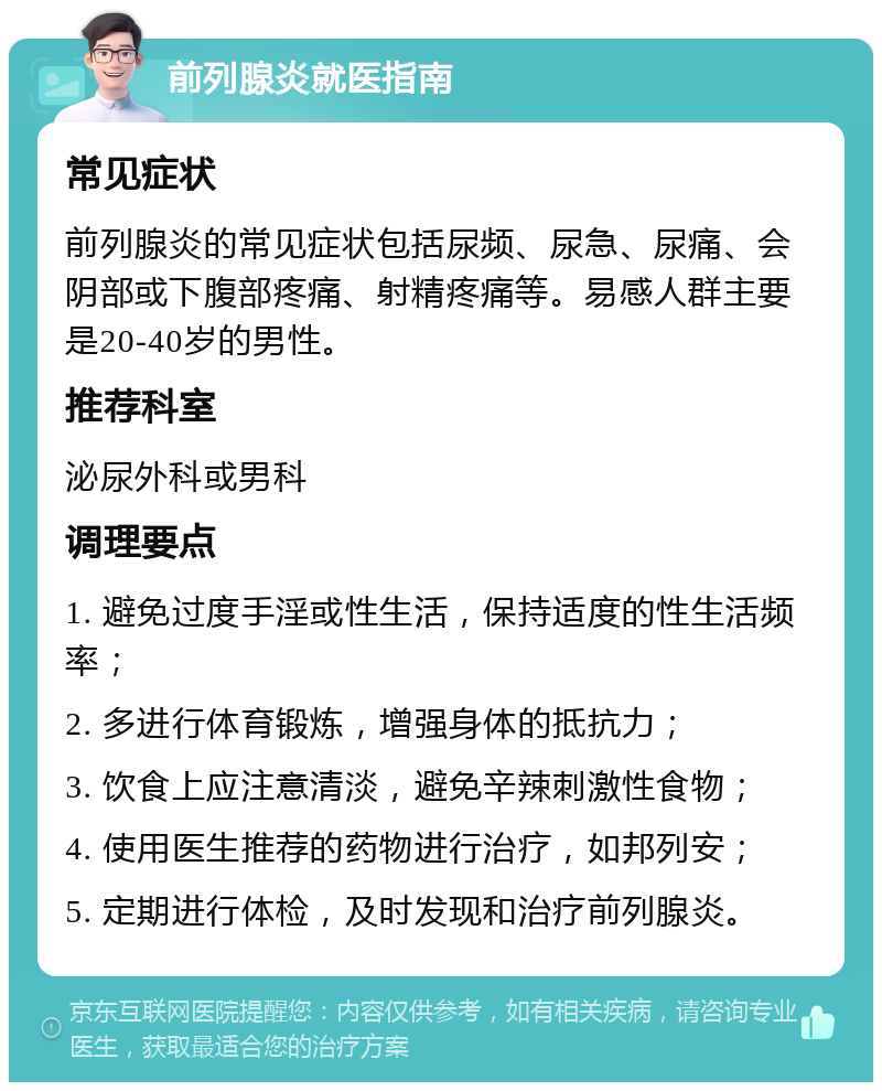 前列腺炎就医指南 常见症状 前列腺炎的常见症状包括尿频、尿急、尿痛、会阴部或下腹部疼痛、射精疼痛等。易感人群主要是20-40岁的男性。 推荐科室 泌尿外科或男科 调理要点 1. 避免过度手淫或性生活，保持适度的性生活频率； 2. 多进行体育锻炼，增强身体的抵抗力； 3. 饮食上应注意清淡，避免辛辣刺激性食物； 4. 使用医生推荐的药物进行治疗，如邦列安； 5. 定期进行体检，及时发现和治疗前列腺炎。