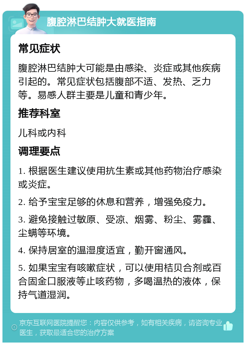 腹腔淋巴结肿大就医指南 常见症状 腹腔淋巴结肿大可能是由感染、炎症或其他疾病引起的。常见症状包括腹部不适、发热、乏力等。易感人群主要是儿童和青少年。 推荐科室 儿科或内科 调理要点 1. 根据医生建议使用抗生素或其他药物治疗感染或炎症。 2. 给予宝宝足够的休息和营养，增强免疫力。 3. 避免接触过敏原、受凉、烟雾、粉尘、雾霾、尘螨等环境。 4. 保持居室的温湿度适宜，勤开窗通风。 5. 如果宝宝有咳嗽症状，可以使用桔贝合剂或百合固金口服液等止咳药物，多喝温热的液体，保持气道湿润。