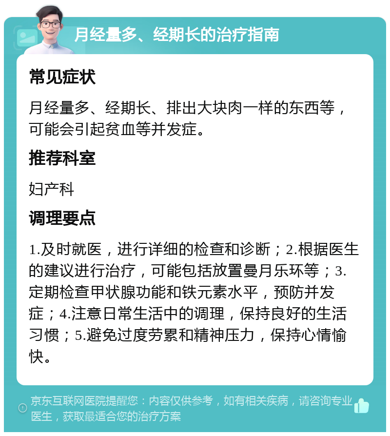 月经量多、经期长的治疗指南 常见症状 月经量多、经期长、排出大块肉一样的东西等，可能会引起贫血等并发症。 推荐科室 妇产科 调理要点 1.及时就医，进行详细的检查和诊断；2.根据医生的建议进行治疗，可能包括放置曼月乐环等；3.定期检查甲状腺功能和铁元素水平，预防并发症；4.注意日常生活中的调理，保持良好的生活习惯；5.避免过度劳累和精神压力，保持心情愉快。