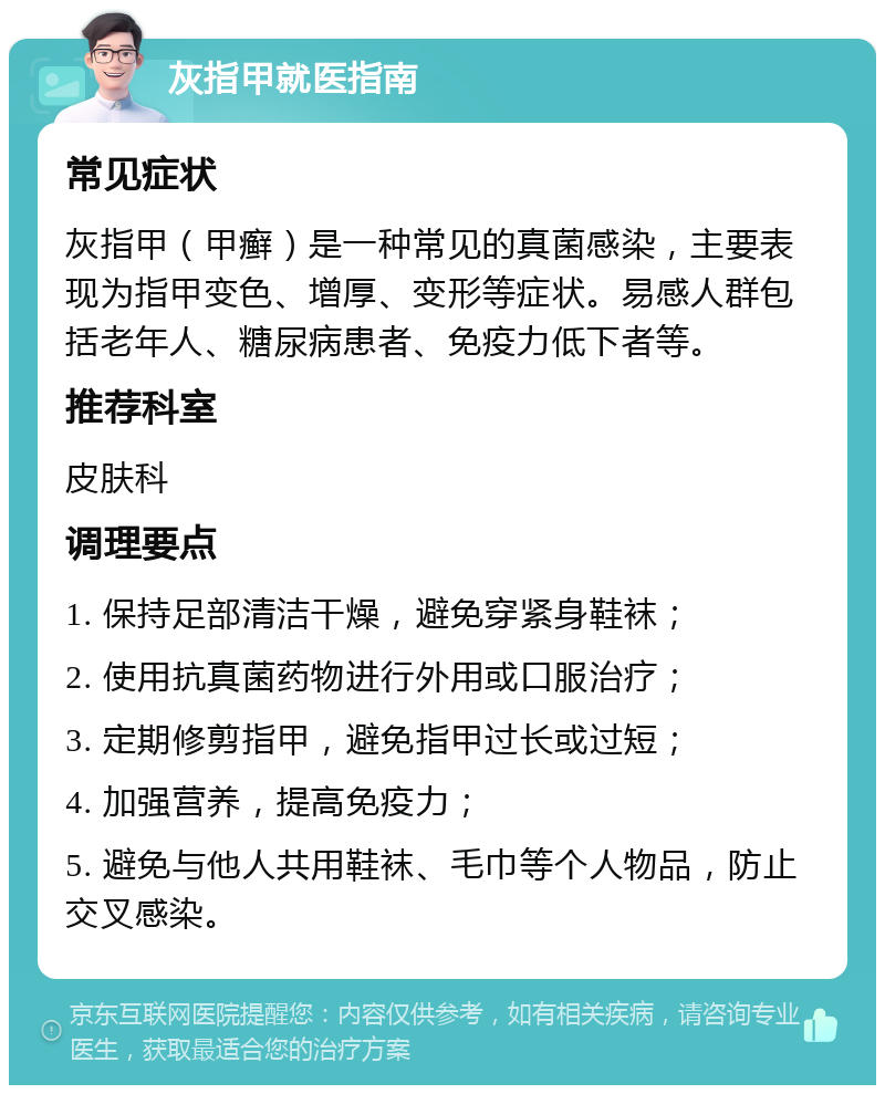 灰指甲就医指南 常见症状 灰指甲（甲癣）是一种常见的真菌感染，主要表现为指甲变色、增厚、变形等症状。易感人群包括老年人、糖尿病患者、免疫力低下者等。 推荐科室 皮肤科 调理要点 1. 保持足部清洁干燥，避免穿紧身鞋袜； 2. 使用抗真菌药物进行外用或口服治疗； 3. 定期修剪指甲，避免指甲过长或过短； 4. 加强营养，提高免疫力； 5. 避免与他人共用鞋袜、毛巾等个人物品，防止交叉感染。