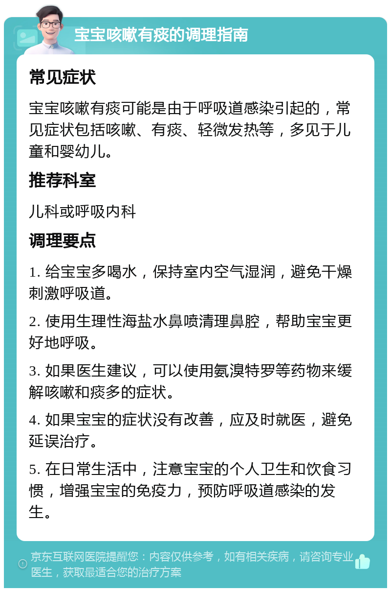 宝宝咳嗽有痰的调理指南 常见症状 宝宝咳嗽有痰可能是由于呼吸道感染引起的，常见症状包括咳嗽、有痰、轻微发热等，多见于儿童和婴幼儿。 推荐科室 儿科或呼吸内科 调理要点 1. 给宝宝多喝水，保持室内空气湿润，避免干燥刺激呼吸道。 2. 使用生理性海盐水鼻喷清理鼻腔，帮助宝宝更好地呼吸。 3. 如果医生建议，可以使用氨溴特罗等药物来缓解咳嗽和痰多的症状。 4. 如果宝宝的症状没有改善，应及时就医，避免延误治疗。 5. 在日常生活中，注意宝宝的个人卫生和饮食习惯，增强宝宝的免疫力，预防呼吸道感染的发生。