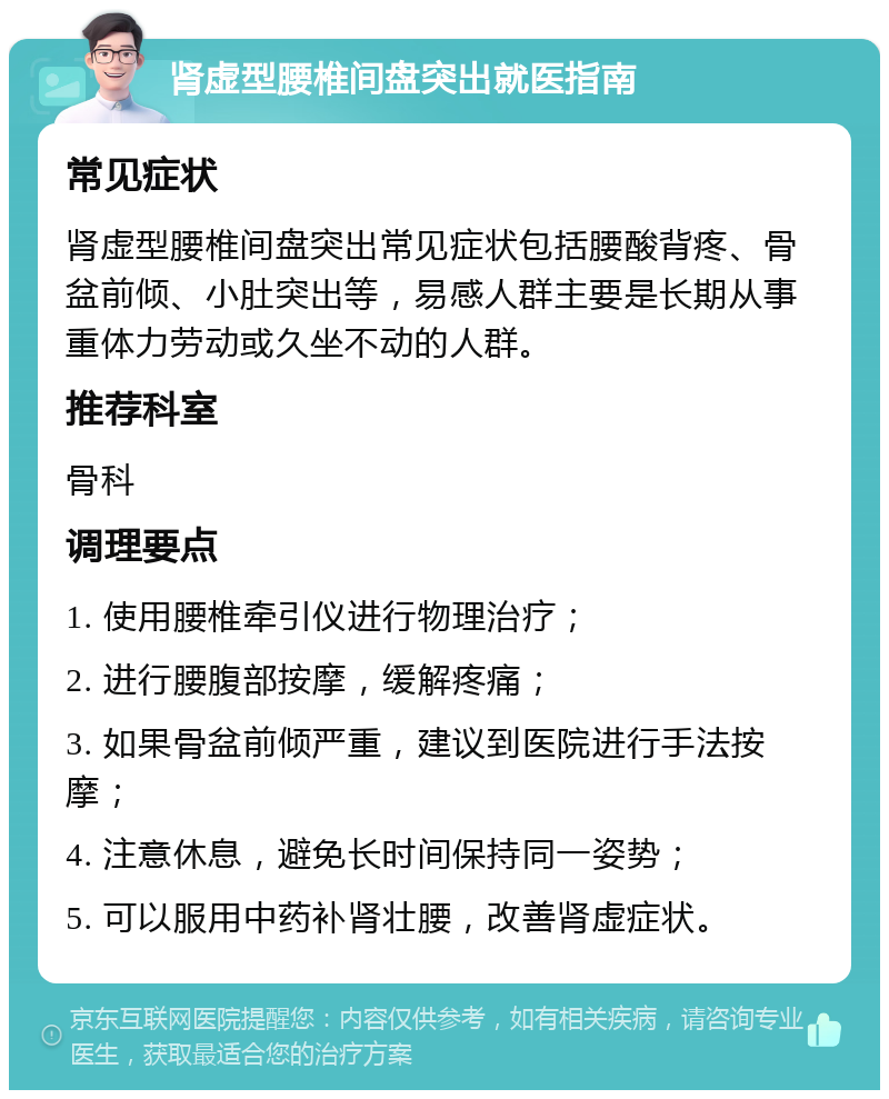 肾虚型腰椎间盘突出就医指南 常见症状 肾虚型腰椎间盘突出常见症状包括腰酸背疼、骨盆前倾、小肚突出等，易感人群主要是长期从事重体力劳动或久坐不动的人群。 推荐科室 骨科 调理要点 1. 使用腰椎牵引仪进行物理治疗； 2. 进行腰腹部按摩，缓解疼痛； 3. 如果骨盆前倾严重，建议到医院进行手法按摩； 4. 注意休息，避免长时间保持同一姿势； 5. 可以服用中药补肾壮腰，改善肾虚症状。