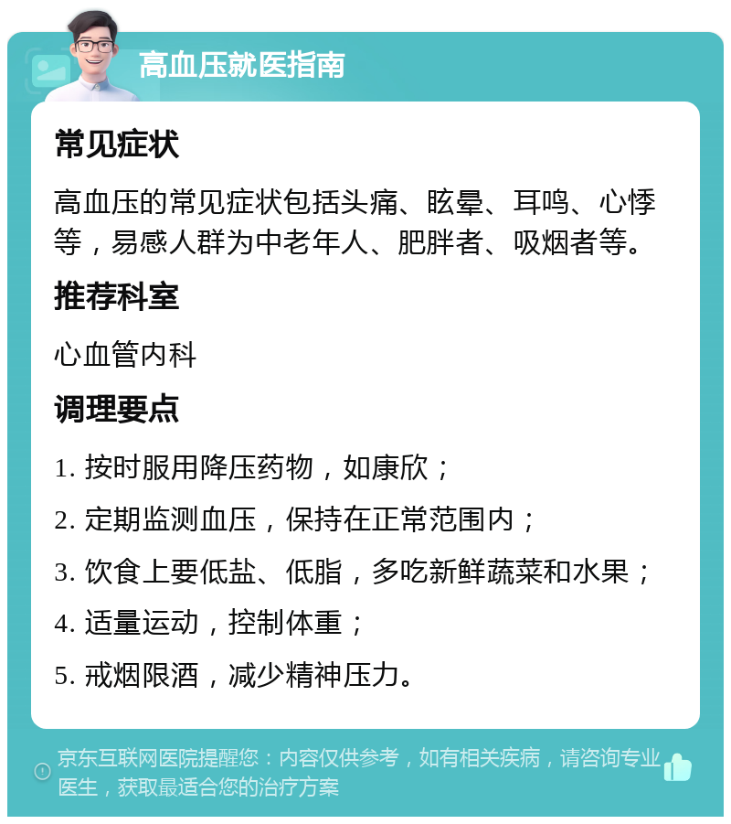 高血压就医指南 常见症状 高血压的常见症状包括头痛、眩晕、耳鸣、心悸等，易感人群为中老年人、肥胖者、吸烟者等。 推荐科室 心血管内科 调理要点 1. 按时服用降压药物，如康欣； 2. 定期监测血压，保持在正常范围内； 3. 饮食上要低盐、低脂，多吃新鲜蔬菜和水果； 4. 适量运动，控制体重； 5. 戒烟限酒，减少精神压力。