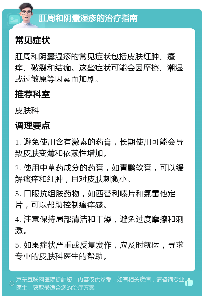 肛周和阴囊湿疹的治疗指南 常见症状 肛周和阴囊湿疹的常见症状包括皮肤红肿、瘙痒、破裂和结痂。这些症状可能会因摩擦、潮湿或过敏原等因素而加剧。 推荐科室 皮肤科 调理要点 1. 避免使用含有激素的药膏，长期使用可能会导致皮肤变薄和依赖性增加。 2. 使用中草药成分的药膏，如青鹏软膏，可以缓解瘙痒和红肿，且对皮肤刺激小。 3. 口服抗组胺药物，如西替利嗪片和氯雷他定片，可以帮助控制瘙痒感。 4. 注意保持局部清洁和干燥，避免过度摩擦和刺激。 5. 如果症状严重或反复发作，应及时就医，寻求专业的皮肤科医生的帮助。