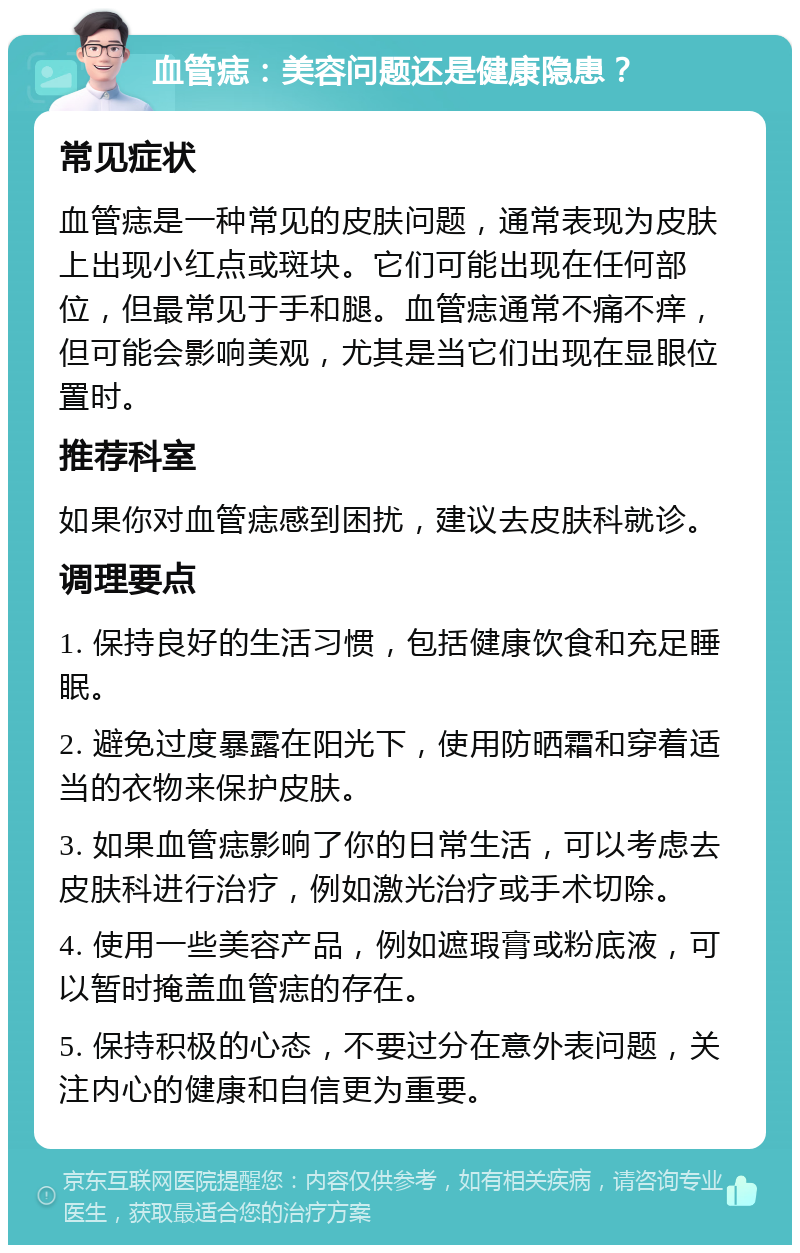 血管痣：美容问题还是健康隐患？ 常见症状 血管痣是一种常见的皮肤问题，通常表现为皮肤上出现小红点或斑块。它们可能出现在任何部位，但最常见于手和腿。血管痣通常不痛不痒，但可能会影响美观，尤其是当它们出现在显眼位置时。 推荐科室 如果你对血管痣感到困扰，建议去皮肤科就诊。 调理要点 1. 保持良好的生活习惯，包括健康饮食和充足睡眠。 2. 避免过度暴露在阳光下，使用防晒霜和穿着适当的衣物来保护皮肤。 3. 如果血管痣影响了你的日常生活，可以考虑去皮肤科进行治疗，例如激光治疗或手术切除。 4. 使用一些美容产品，例如遮瑕膏或粉底液，可以暂时掩盖血管痣的存在。 5. 保持积极的心态，不要过分在意外表问题，关注内心的健康和自信更为重要。