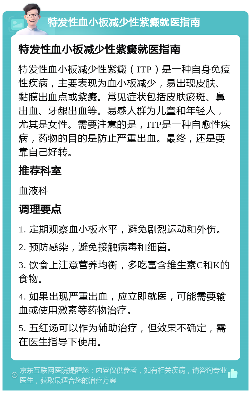 特发性血小板减少性紫癜就医指南 特发性血小板减少性紫癜就医指南 特发性血小板减少性紫癜（ITP）是一种自身免疫性疾病，主要表现为血小板减少，易出现皮肤、黏膜出血点或紫癜。常见症状包括皮肤瘀斑、鼻出血、牙龈出血等。易感人群为儿童和年轻人，尤其是女性。需要注意的是，ITP是一种自愈性疾病，药物的目的是防止严重出血。最终，还是要靠自己好转。 推荐科室 血液科 调理要点 1. 定期观察血小板水平，避免剧烈运动和外伤。 2. 预防感染，避免接触病毒和细菌。 3. 饮食上注意营养均衡，多吃富含维生素C和K的食物。 4. 如果出现严重出血，应立即就医，可能需要输血或使用激素等药物治疗。 5. 五红汤可以作为辅助治疗，但效果不确定，需在医生指导下使用。