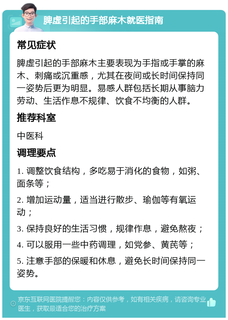 脾虚引起的手部麻木就医指南 常见症状 脾虚引起的手部麻木主要表现为手指或手掌的麻木、刺痛或沉重感，尤其在夜间或长时间保持同一姿势后更为明显。易感人群包括长期从事脑力劳动、生活作息不规律、饮食不均衡的人群。 推荐科室 中医科 调理要点 1. 调整饮食结构，多吃易于消化的食物，如粥、面条等； 2. 增加运动量，适当进行散步、瑜伽等有氧运动； 3. 保持良好的生活习惯，规律作息，避免熬夜； 4. 可以服用一些中药调理，如党参、黄芪等； 5. 注意手部的保暖和休息，避免长时间保持同一姿势。